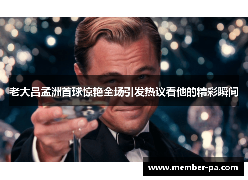 老大吕孟洲首球惊艳全场引发热议看他的精彩瞬间