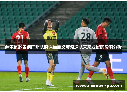 萨尔瓦多告别广州队的深远意义与对球队未来发展的影响分析