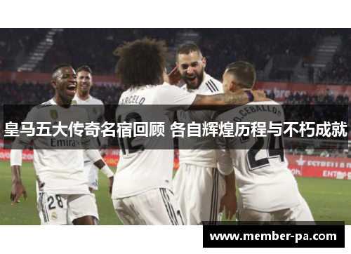皇马五大传奇名宿回顾 各自辉煌历程与不朽成就