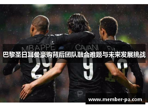 巴黎圣日耳曼豪购背后团队融合难题与未来发展挑战