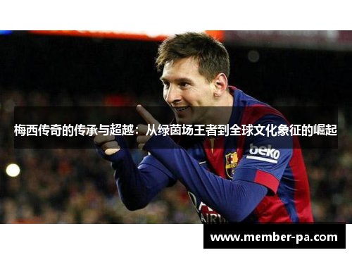 梅西传奇的传承与超越：从绿茵场王者到全球文化象征的崛起