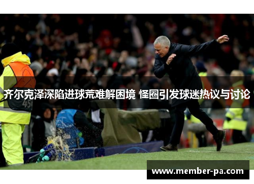 齐尔克泽深陷进球荒难解困境 怪圈引发球迷热议与讨论